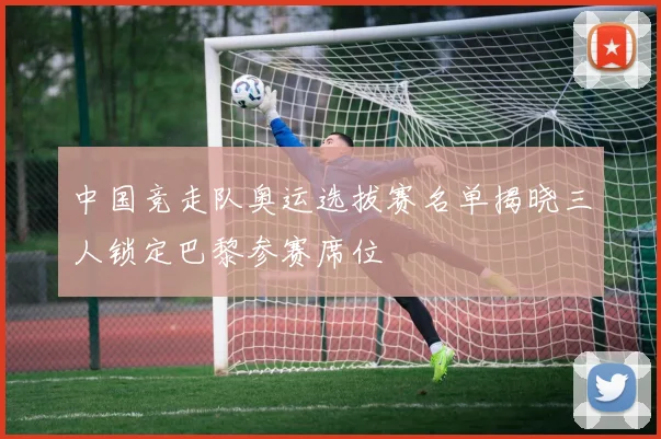 中国竞走队奥运选拔赛名单揭晓三人锁定巴黎参赛席位
