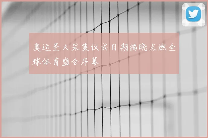 奥运圣火采集仪式日期揭晓点燃全球体育盛会序幕