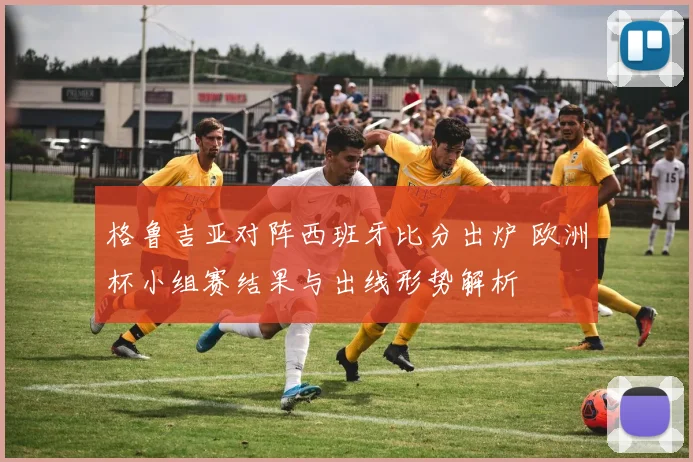 格鲁吉亚对阵西班牙比分出炉 欧洲杯小组赛结果与出线形势解析