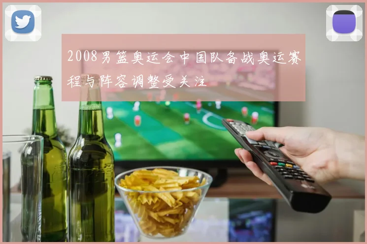 2008男篮奥运会中国队备战奥运赛程与阵容调整受关注