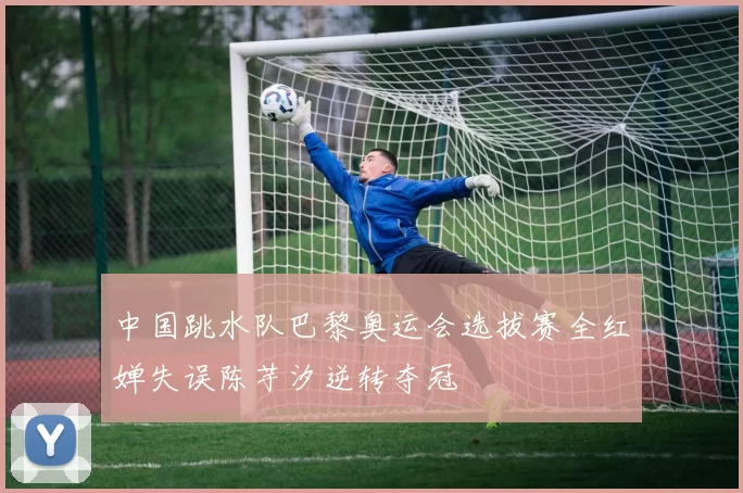 中国跳水队巴黎奥运会选拔赛全红婵失误陈芋汐逆转夺冠