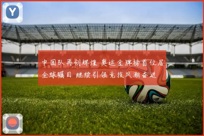 中国队再创辉煌 奥运金牌榜首位居全球瞩目 继续引领竞技风潮奋进