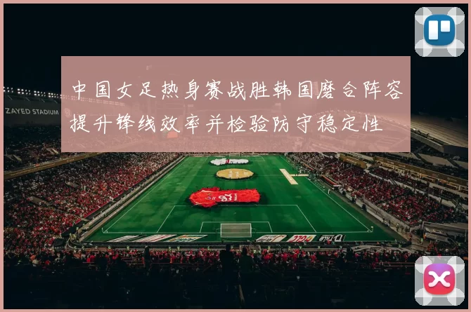 中国女足热身赛战胜韩国磨合阵容提升锋线效率并检验防守稳定性