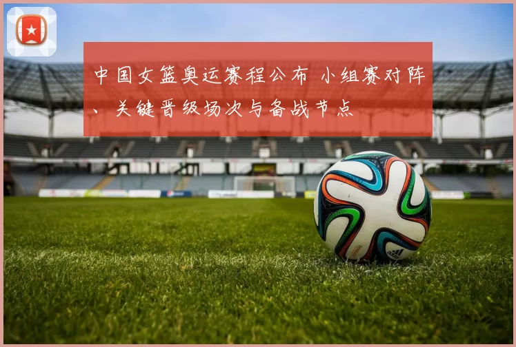 中国女篮奥运赛程公布 小组赛对阵、关键晋级场次与备战节点