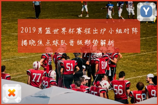 2019男篮世界杯赛程出炉小组对阵揭晓焦点球队晋级形势解析