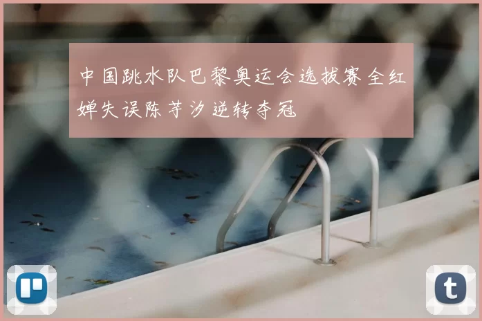中国跳水队巴黎奥运会选拔赛全红婵失误陈芋汐逆转夺冠