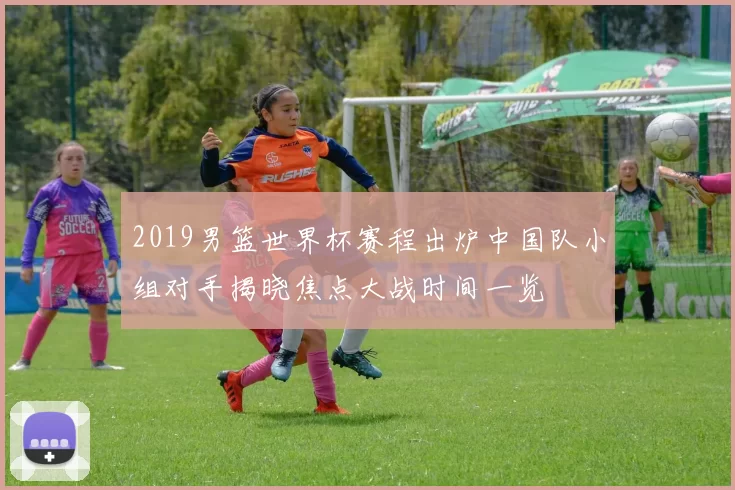 2019男篮世界杯赛程出炉中国队小组对手揭晓焦点大战时间一览