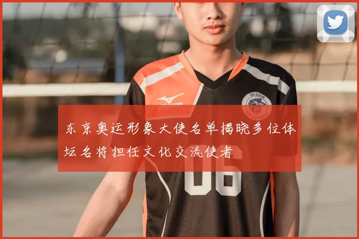 东京奥运形象大使名单揭晓多位体坛名将担任文化交流使者