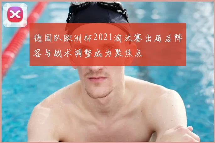 德国队欧洲杯2021淘汰赛出局后阵容与战术调整成为聚焦点