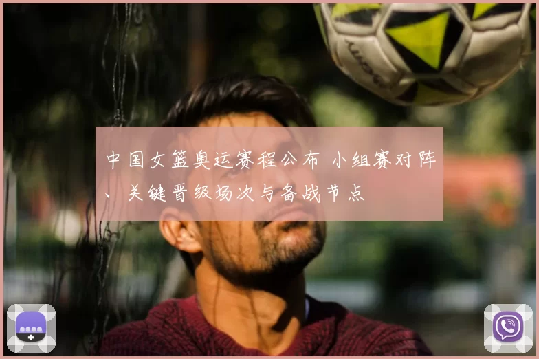 中国女篮奥运赛程公布 小组赛对阵、关键晋级场次与备战节点