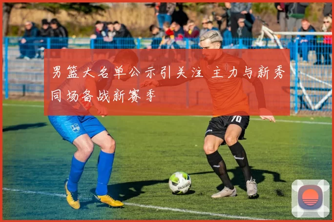 男篮大名单公示引关注 主力与新秀同场备战新赛季