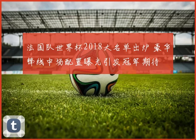 法国队世界杯2018大名单出炉 豪华锋线中场配置曝光引发冠军期待