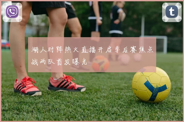 湖人对阵热火直播开启季后赛焦点战两队首发曝光