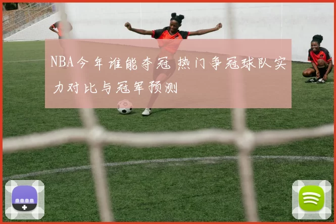 NBA今年谁能夺冠 热门争冠球队实力对比与冠军预测
