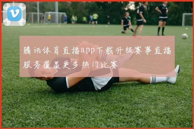 腾讯体育直播app下载升级赛事直播服务覆盖更多热门比赛