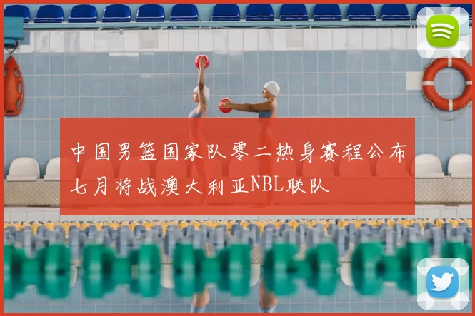 中国男篮国家队零二热身赛程公布七月将战澳大利亚NBL联队