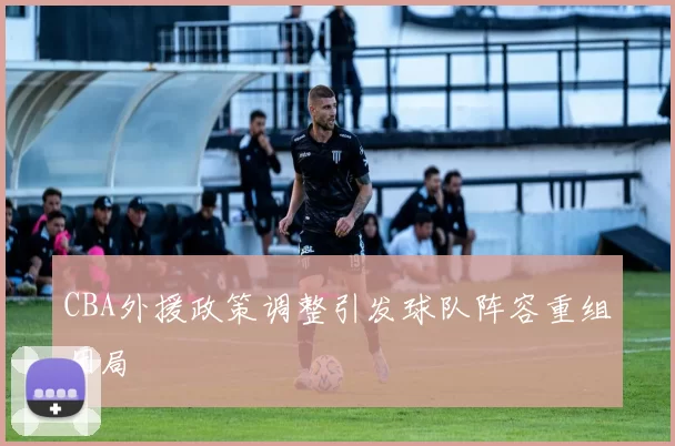 CBA外援政策调整引发球队阵容重组困局