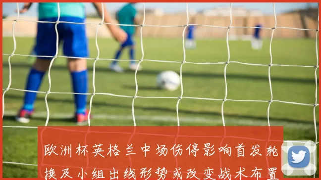 欧洲杯英格兰中场伤停影响首发轮换及小组出线形势或改变战术布置