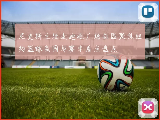 尼克斯主场麦迪逊广场花园聚焦纽约篮球氛围与赛季看点盘点