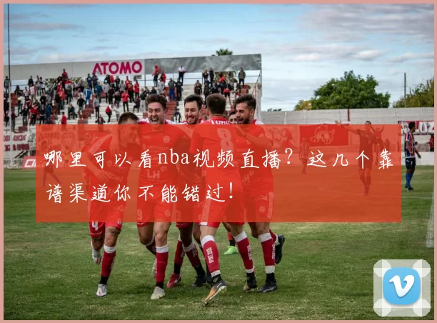 哪里可以看nba视频直播？这几个靠谱渠道你不能错过！
