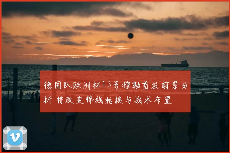 德国队欧洲杯13号穆勒首发前景分析 将改变锋线轮换与战术布置