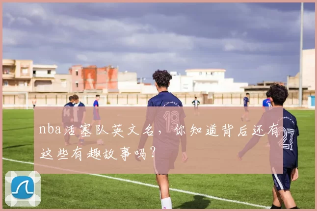 nba活塞队英文名，你知道背后还有这些有趣故事吗？