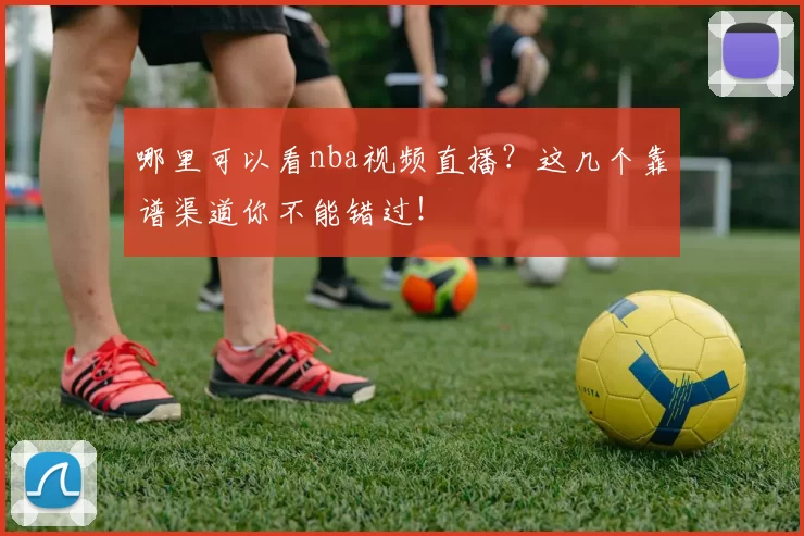 哪里可以看nba视频直播?这几个靠谱渠道你不能错过!