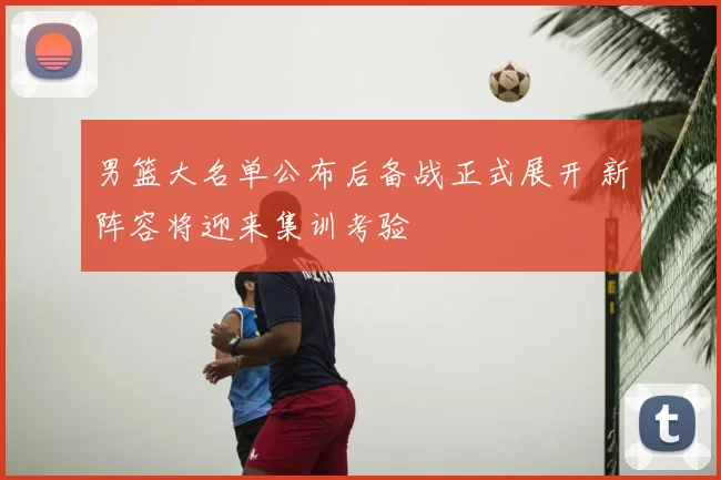 男篮大名单公布后备战正式展开 新阵容将迎来集训考验