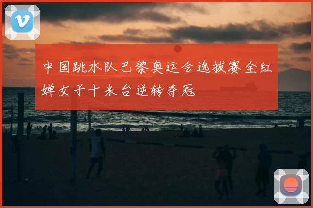 中国跳水队巴黎奥运会选拔赛全红婵女子十米台逆转夺冠