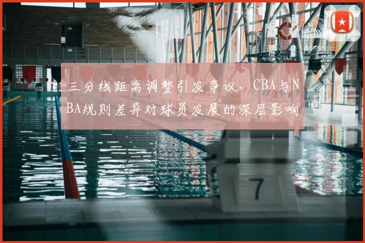 三分线距离调整引发争议，CBA与NBA规则差异对球员发展的深层影响