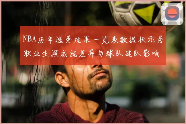NBA历年选秀结果一览表数据状元秀职业生涯成就差异与球队建队影响