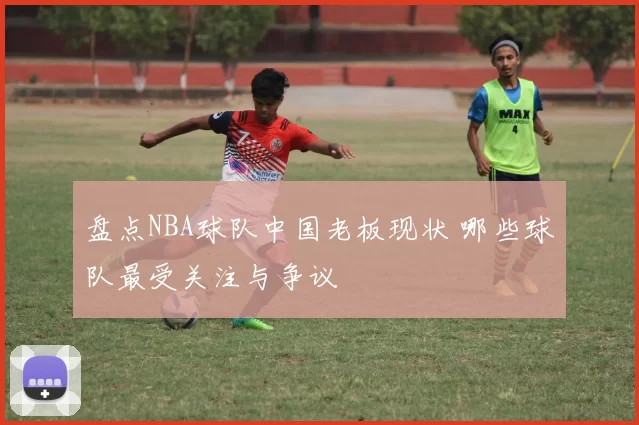 盘点NBA球队中国老板现状 哪些球队最受关注与争议