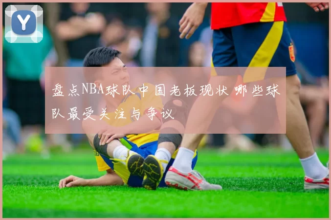 盘点NBA球队中国老板现状 哪些球队最受关注与争议