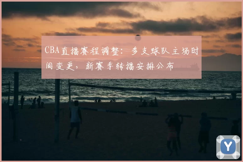 CBA直播赛程调整：多支球队主场时间变更，新赛季转播安排公布