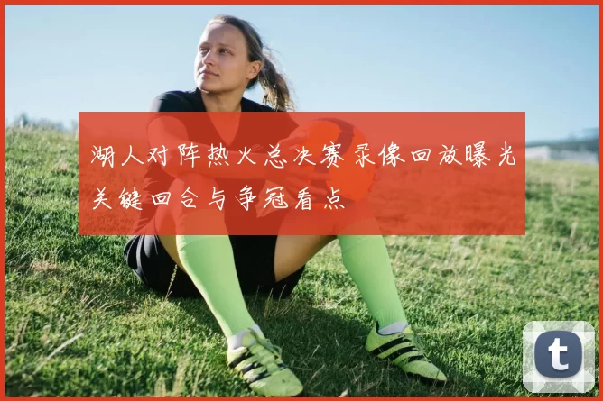 湖人对阵热火总决赛录像回放曝光关键回合与争冠看点