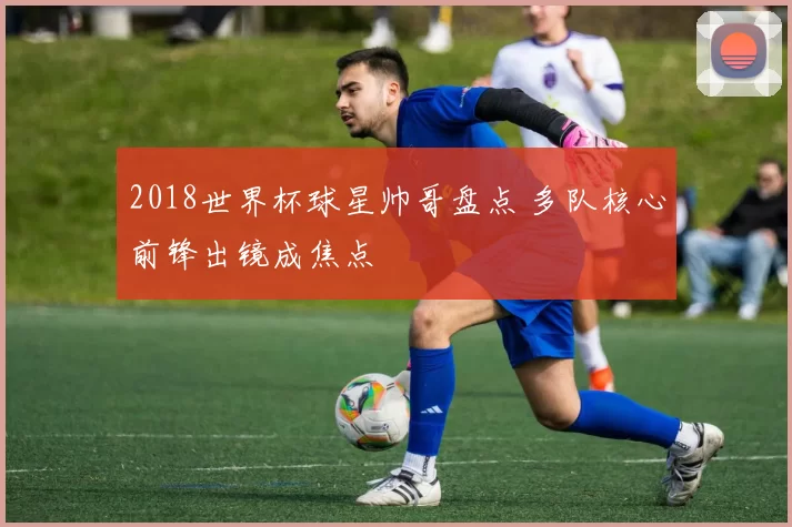 2018世界杯球星帅哥盘点 多队核心前锋出镜成焦点