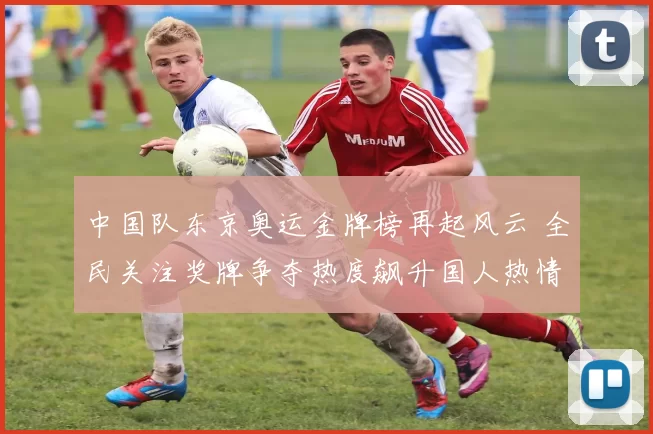 中国队东京奥运金牌榜再起风云 全民关注奖牌争夺热度飙升国人热情