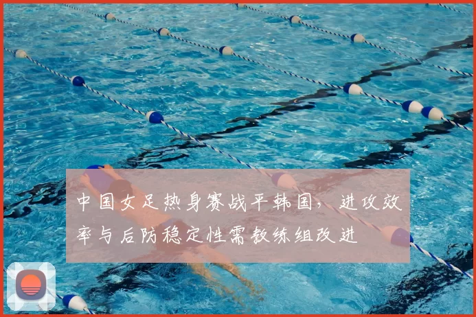 中国女足热身赛战平韩国，进攻效率与后防稳定性需教练组改进