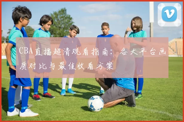 CBA直播超清观看指南：各大平台画质对比与最佳收看方案