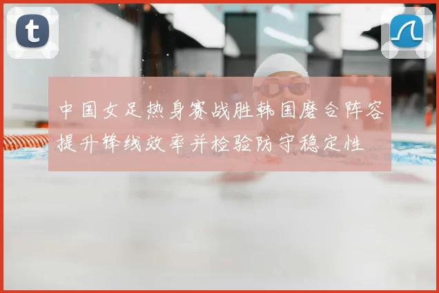 中国女足热身赛战胜韩国磨合阵容提升锋线效率并检验防守稳定性