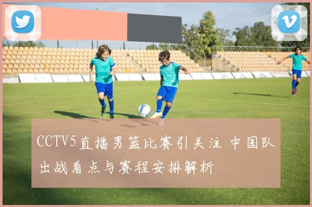 CCTV5直播男篮比赛引关注 中国队出战看点与赛程安排解析