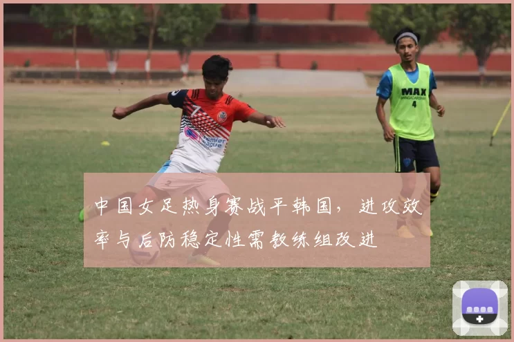 中国女足热身赛战平韩国，进攻效率与后防稳定性需教练组改进