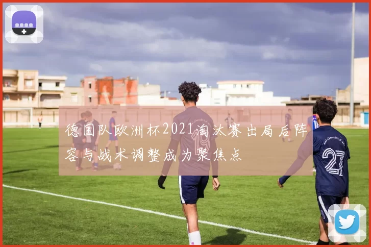 德国队欧洲杯2021淘汰赛出局后阵容与战术调整成为聚焦点