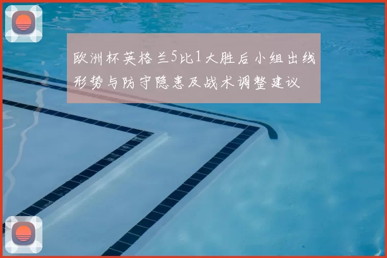 欧洲杯英格兰5比1大胜后小组出线形势与防守隐患及战术调整建议