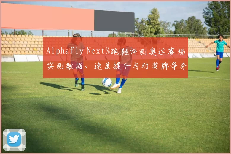 Alphafly Next%跑鞋评测奥运赛场实测数据、速度提升与对奖牌争夺影响分析