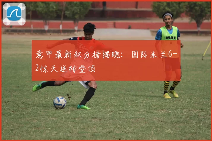 意甲最新积分榜揭晓：国际米兰6-2惊天逆转登顶