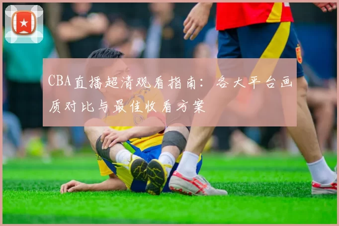 CBA直播超清观看指南：各大平台画质对比与最佳收看方案
