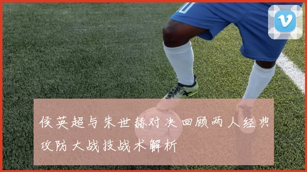 侯英超与朱世赫对决回顾两人经典攻防大战技战术解析