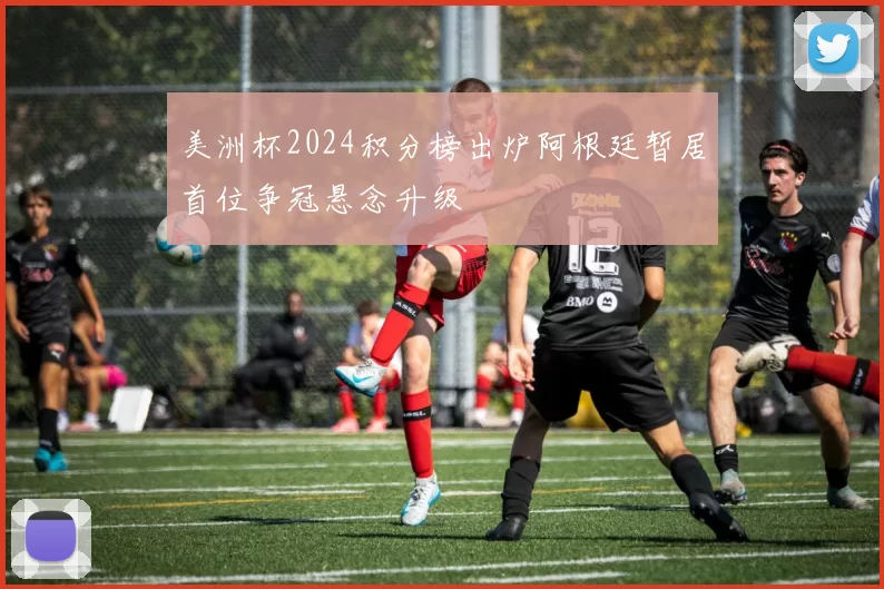 美洲杯2024积分榜出炉阿根廷暂居首位争冠悬念升级