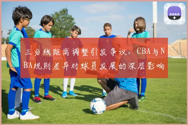 三分线距离调整引发争议，CBA与NBA规则差异对球员发展的深层影响